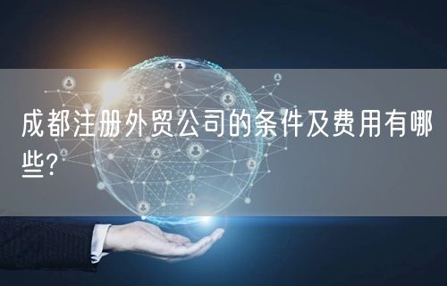 成都注册外贸公司的条件及费用有哪些?