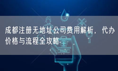 成都注册无地址公司费用解析,代办价格与流程全攻略 成都注册无地址公司费用解析,代办价格与流程全攻略