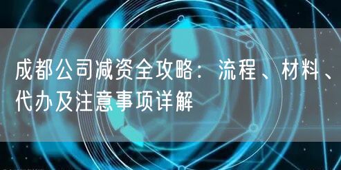 成都公司减资全攻略：流程、材料、代办及注意事项详解