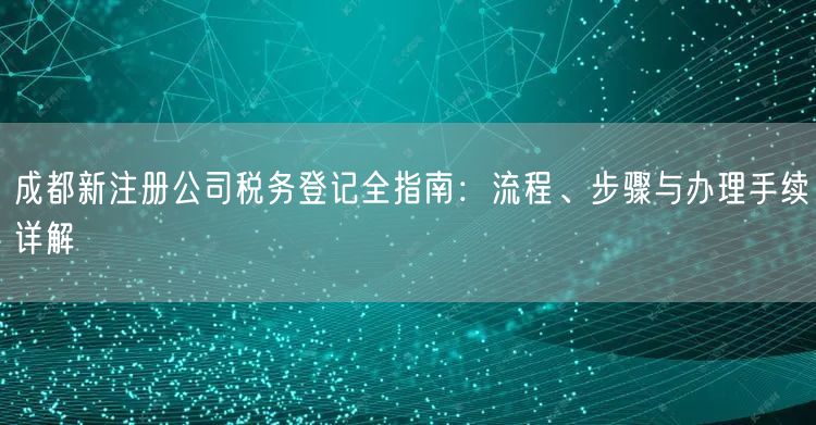 成都新注册公司税务登记全指南：流程、步骤与办理手续详解