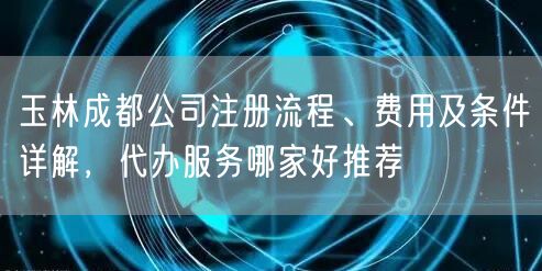 玉林成都公司注册流程、费用及条件详解,代办服务哪家好推荐 玉林成都公司注册流程、费用及条件详解,代办服务哪家好推荐