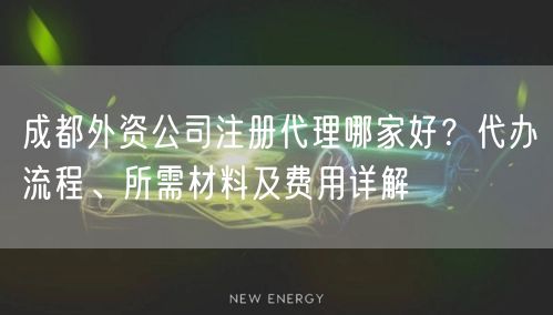 成都外资公司注册代理哪家好？代办流程、所需材料及费用详解