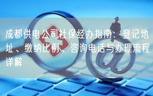 成都供电公司社保经办指南:登记地址、缴纳比例、咨询电话与办理流程详解 成都供电公司社保经办指南:登记地址、缴纳比例、咨询电话与办理流程详解