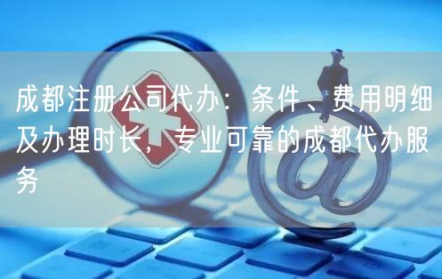 成都注册公司代办：条件、费用明细及办理时长，专业可靠的成都代办服务