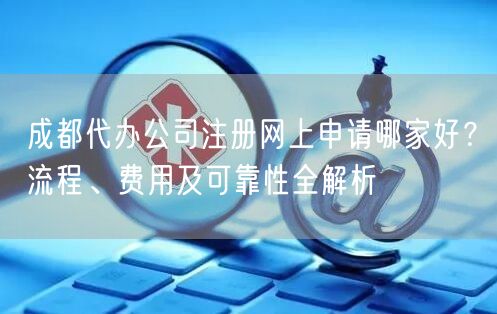 成都代办公司注册网上申请哪家好？流程、费用及可靠性全解析