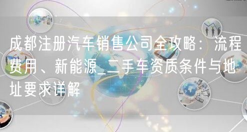 成都注册汽车销售公司全攻略：流程费用、新能源_二手车资质条件与地址要求详解