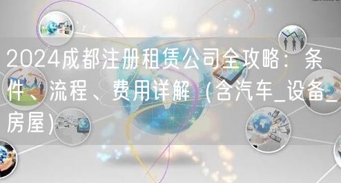 2024成都注册租赁公司全攻略:条件、流程、费用详解(含汽车_设备_房屋) 2024成都注册租赁公司全攻略:条件、流程、费用详解(含汽车_设备_房屋)