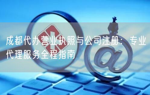 成都代办营业执照与公司注册：专业代理服务全程指南