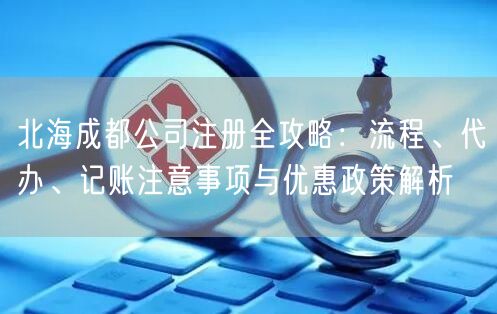北海成都公司注册全攻略：流程、代办、记账注意事项与优惠政策解析