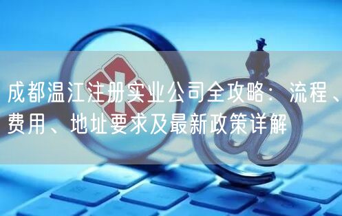 成都温江注册实业公司全攻略：流程、费用、地址要求及最新政策详解