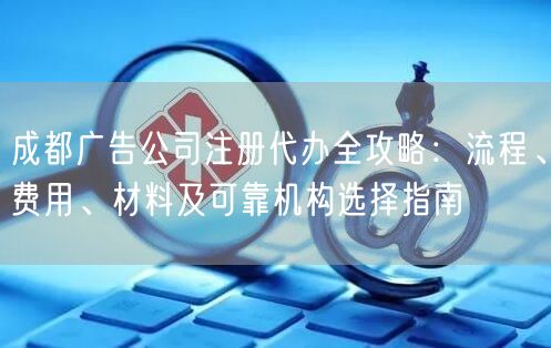 成都广告公司注册代办全攻略:流程、费用、材料及可靠机构选择指南 成都广告公司注册代办全攻略:流程、费用、材料及可靠机构选择指南