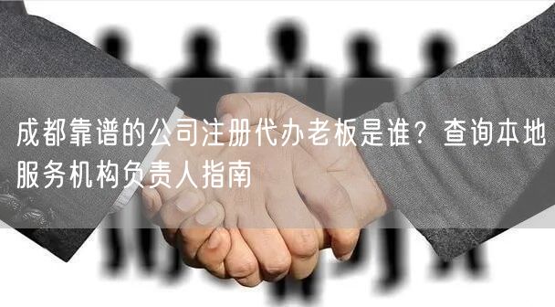 成都靠谱的公司注册代办老板是谁？查询本地服务机构负责人指南