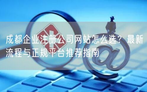 成都企业注册公司网站怎么选?最新流程与正规平台推荐指南 成都企业注册公司网站怎么选?最新流程与正规平台推荐指南