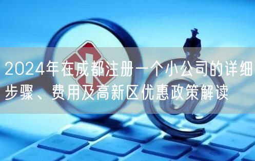 2024年在成都注册一个小公司的详细步骤、费用及高新区优惠政策解读 2024年在成都注册一个小公司的详细步骤、费用及高新区优惠政策解读