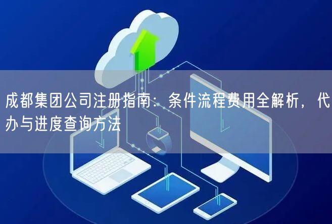 成都集团公司注册指南：条件流程费用全解析，代办与进度查询方法
