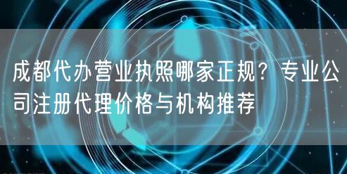 成都代办营业执照哪家正规？专业公司注册代理价格与机构推荐