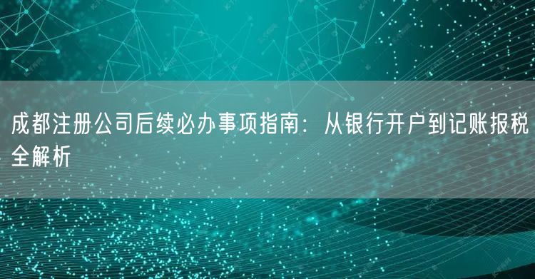 成都注册公司后续必办事项指南：从银行开户到记账报税全解析