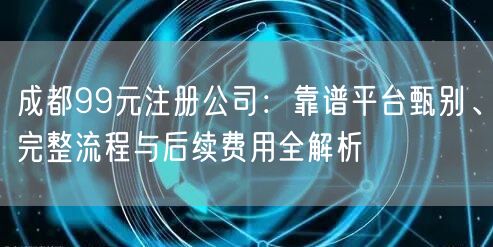 成都99元注册公司：靠谱平台甄别、完整流程与后续费用全解析