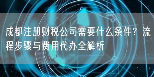 成都注册财税公司需要什么条件？流程步骤与费用代办全解析