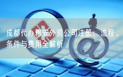 成都代办雅安外资公司注册:流程、条件与费用全解析 成都代办雅安外资公司注册:流程、条件与费用全解析