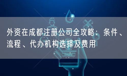 外资在成都注册公司全攻略：条件、流程、代办机构选择及费用