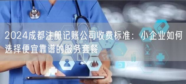 2024成都注册记账公司收费标准：小企业如何选择便宜靠谱的服务套餐