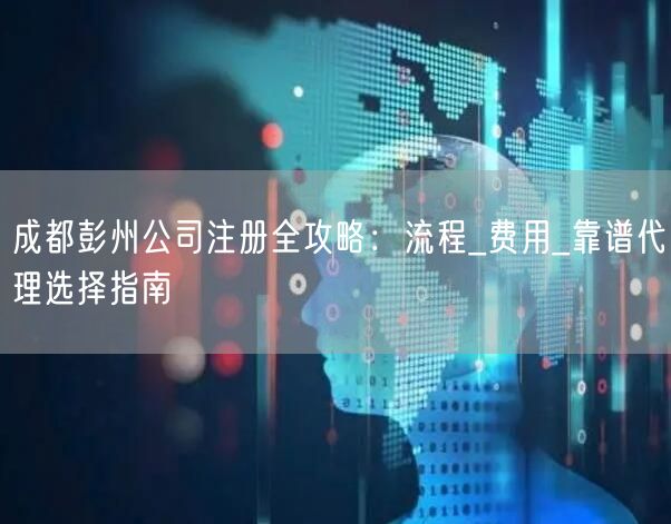 成都彭州公司注册全攻略：流程_费用_靠谱代理选择指南