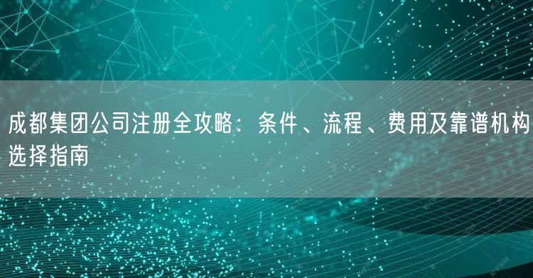 成都集团公司注册全攻略：条件、流程、费用及靠谱机构选择指南
