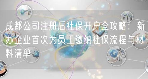 成都公司注册后社保开户全攻略：新办企业首次为员工缴纳社保流程与材料清单