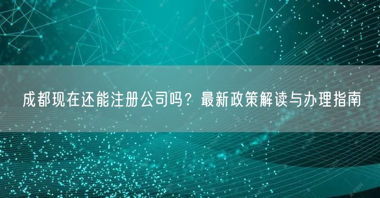 成都现在还能注册公司吗？最新政策解读与办理指南