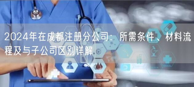 2024年在成都注册分公司：所需条件、材料流程及与子公司区别详解