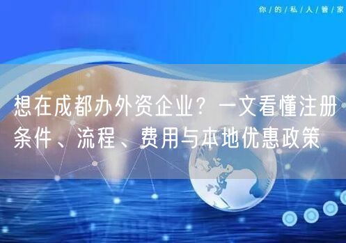 想在成都办外资企业？一文看懂注册条件、流程、费用与本地优惠政策
