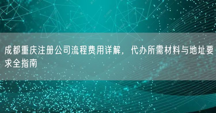 成都重庆注册公司流程费用详解,代办所需材料与地址要求全指南 成都重庆注册公司流程费用详解,代办所需材料与地址要求全指南