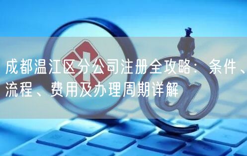 成都温江区分公司注册全攻略：条件、流程、费用及办理周期详解