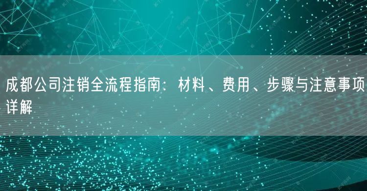 成都公司注销全流程指南：材料、费用、步骤与注意事项详解