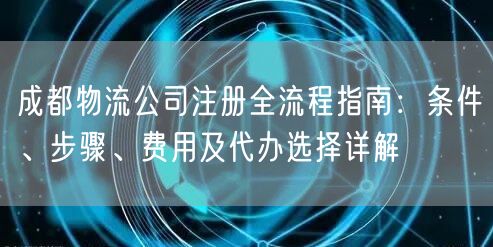 成都物流公司注册全流程指南：条件、步骤、费用及代办选择详解