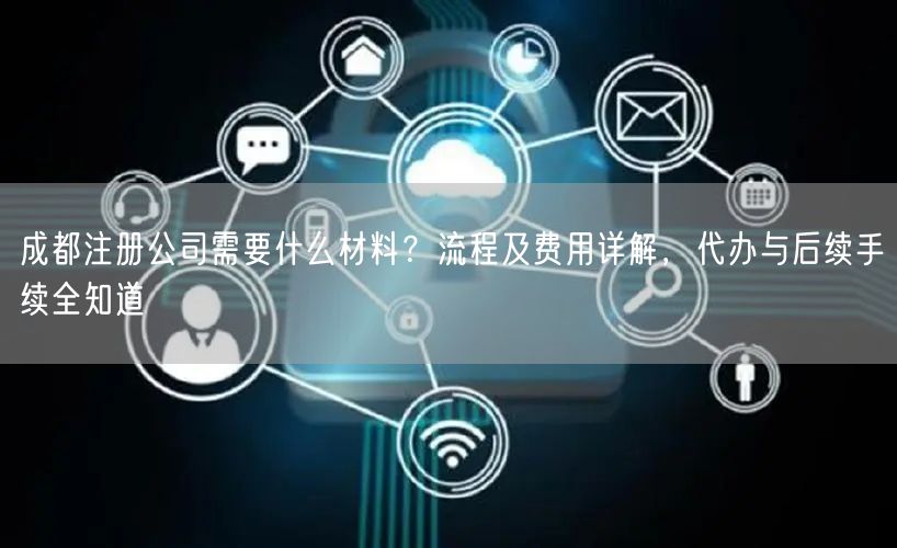 成都注册公司需要什么材料？流程及费用详解，代办与后续手续全知道