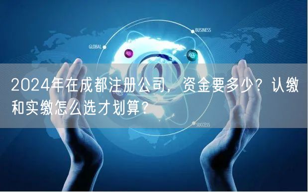 2024年在成都注册公司，资金要多少？认缴和实缴怎么选才划算？