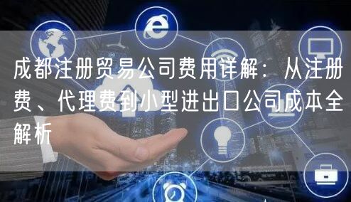 成都注册贸易公司费用详解：从注册费、代理费到小型进出口公司成本全解析