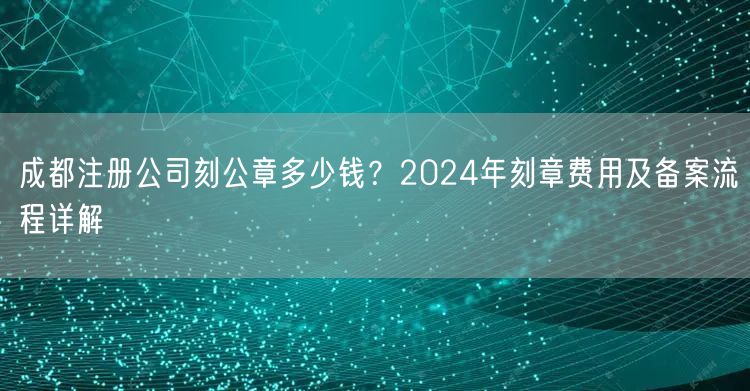 成都注册公司刻公章多少钱？2024年刻章费用及备案流程详解