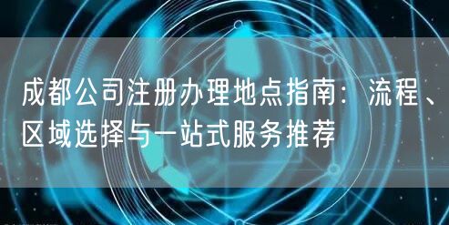 成都公司注册办理地点指南：流程、区域选择与一站式服务推荐