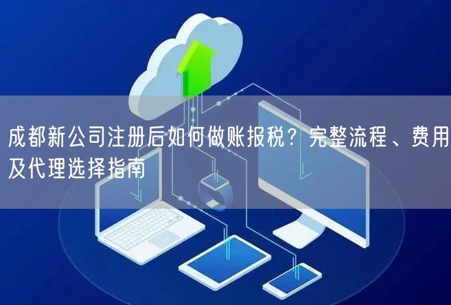 成都新公司注册后如何做账报税？完整流程、费用及代理选择指南