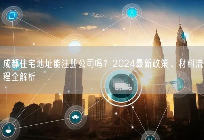 成都住宅地址能注册公司吗？2024最新政策、材料流程全解析