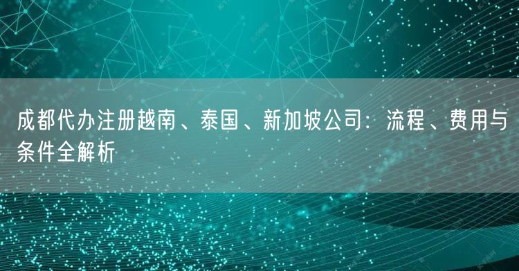 成都代办注册越南、泰国、新加坡公司：流程、费用与条件全解析