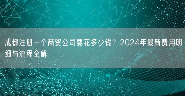 成都注册一个商贸公司要花多少钱？2024年最新费用明细与流程全解
