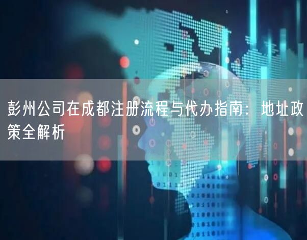 彭州公司在成都注册流程与代办指南：地址政策全解析