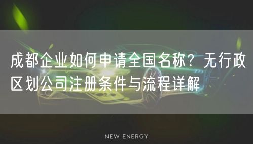成都企业如何申请全国名称?无行政区划公司注册条件与流程详解 成都企业如何申请全国名称?无行政区划公司注册条件与流程详解