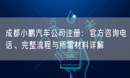 成都小鹏汽车公司注册：官方咨询电话、完整流程与所需材料详解