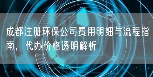 成都注册环保公司费用明细与流程指南，代办价格透明解析