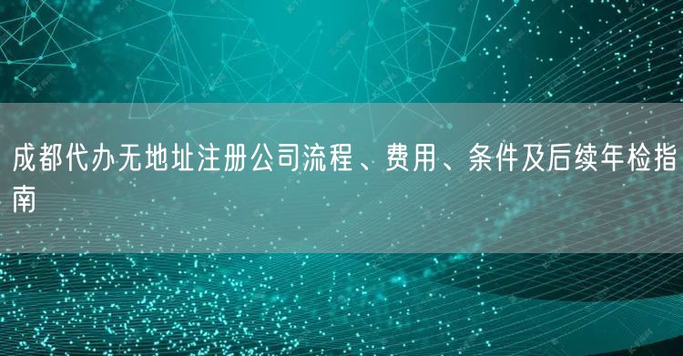 成都代办无地址注册公司流程、费用、条件及后续年检指南